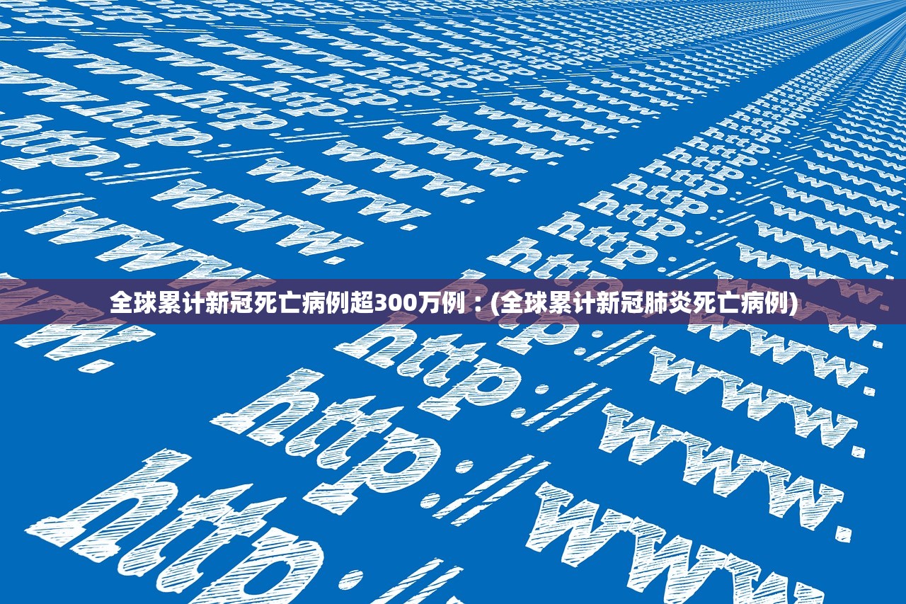 全球累计新冠死亡病例超300万例︰(全球累计新冠肺炎死亡病例)