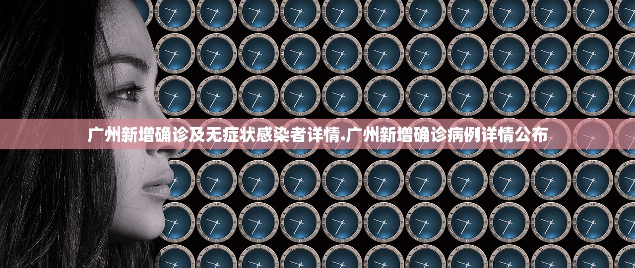 广州新增确诊及无症状感染者详情.广州新增确诊病例详情公布