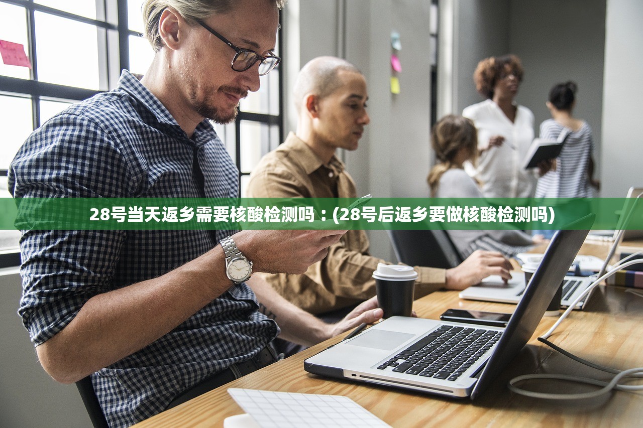 28号当天返乡需要核酸检测吗︰(28号后返乡要做核酸检测吗)